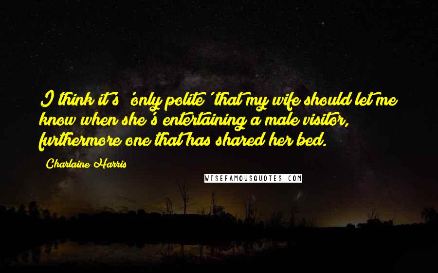 Charlaine Harris Quotes: I think it's 'only polite' that my wife should let me know when she's entertaining a male visitor, furthermore one that has shared her bed.