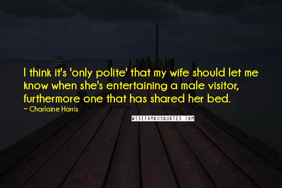 Charlaine Harris Quotes: I think it's 'only polite' that my wife should let me know when she's entertaining a male visitor, furthermore one that has shared her bed.