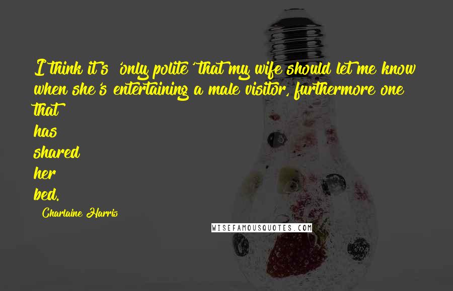 Charlaine Harris Quotes: I think it's 'only polite' that my wife should let me know when she's entertaining a male visitor, furthermore one that has shared her bed.