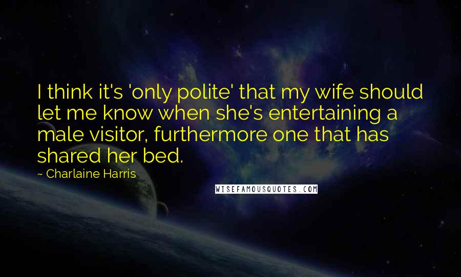 Charlaine Harris Quotes: I think it's 'only polite' that my wife should let me know when she's entertaining a male visitor, furthermore one that has shared her bed.