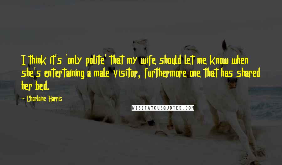 Charlaine Harris Quotes: I think it's 'only polite' that my wife should let me know when she's entertaining a male visitor, furthermore one that has shared her bed.