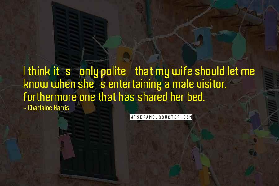 Charlaine Harris Quotes: I think it's 'only polite' that my wife should let me know when she's entertaining a male visitor, furthermore one that has shared her bed.