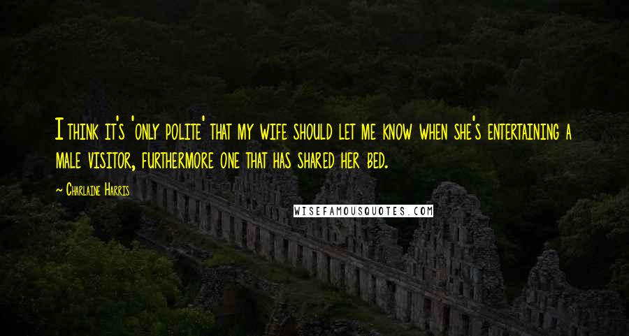 Charlaine Harris Quotes: I think it's 'only polite' that my wife should let me know when she's entertaining a male visitor, furthermore one that has shared her bed.