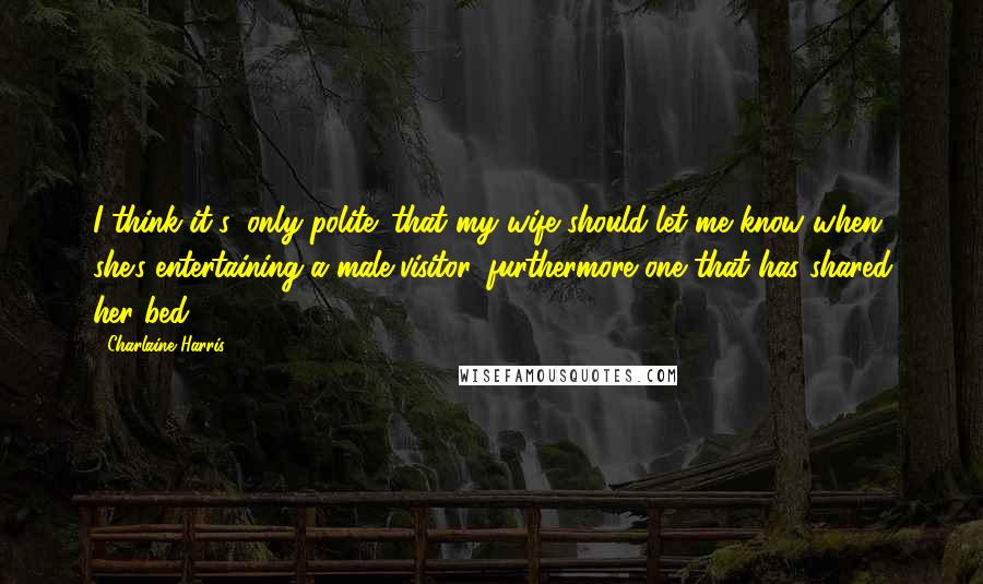Charlaine Harris Quotes: I think it's 'only polite' that my wife should let me know when she's entertaining a male visitor, furthermore one that has shared her bed.