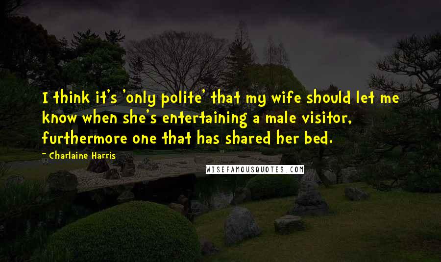 Charlaine Harris Quotes: I think it's 'only polite' that my wife should let me know when she's entertaining a male visitor, furthermore one that has shared her bed.