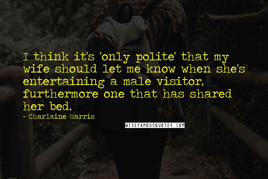 Charlaine Harris Quotes: I think it's 'only polite' that my wife should let me know when she's entertaining a male visitor, furthermore one that has shared her bed.