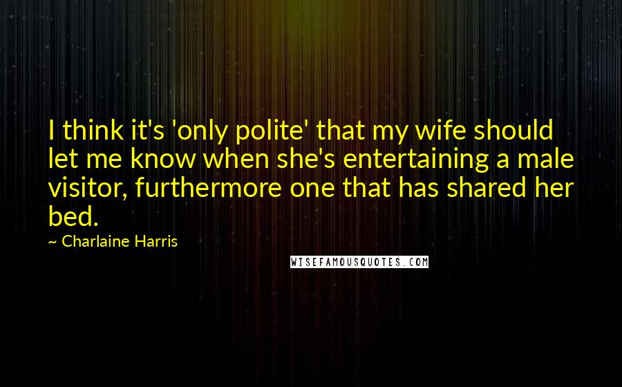 Charlaine Harris Quotes: I think it's 'only polite' that my wife should let me know when she's entertaining a male visitor, furthermore one that has shared her bed.
