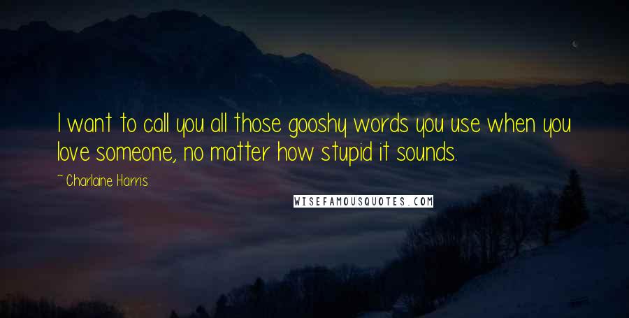 Charlaine Harris Quotes: I want to call you all those gooshy words you use when you love someone, no matter how stupid it sounds.