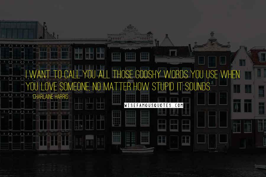 Charlaine Harris Quotes: I want to call you all those gooshy words you use when you love someone, no matter how stupid it sounds.