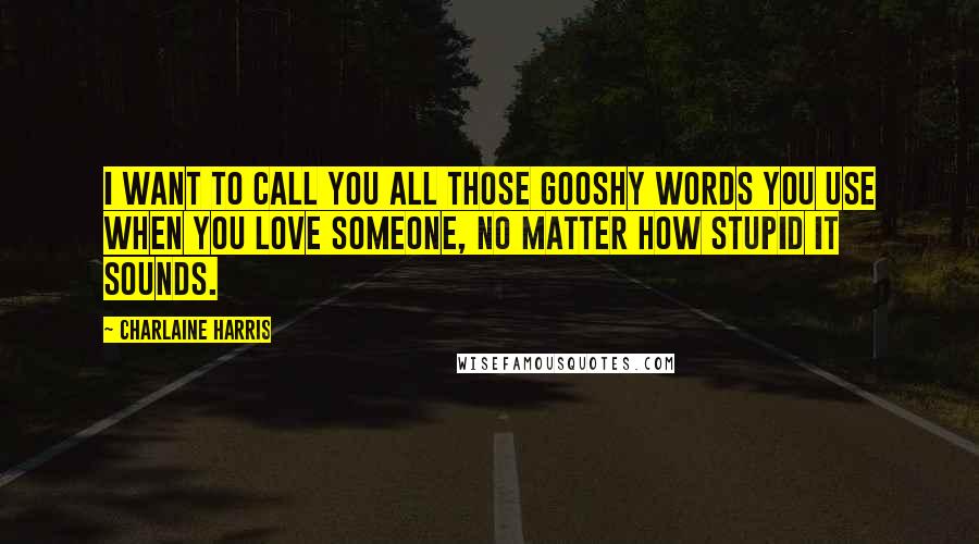 Charlaine Harris Quotes: I want to call you all those gooshy words you use when you love someone, no matter how stupid it sounds.