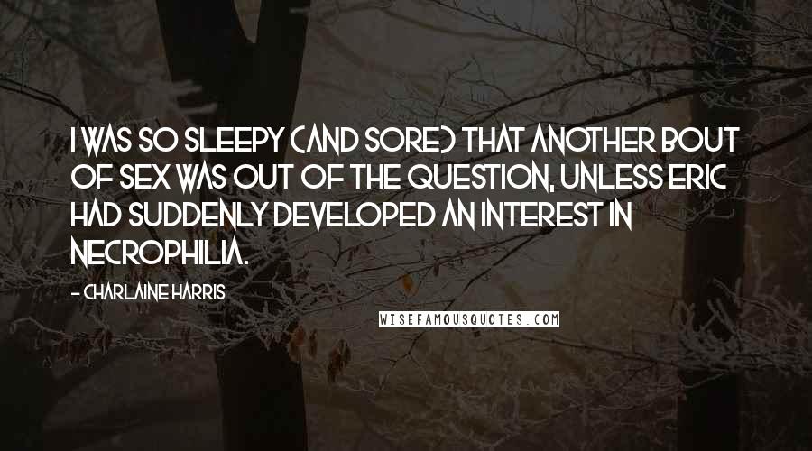 Charlaine Harris Quotes: I was so sleepy (and sore) that another bout of sex was out of the question, unless Eric had suddenly developed an interest in necrophilia.