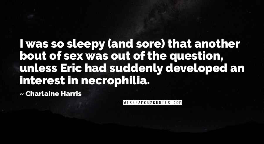 Charlaine Harris Quotes: I was so sleepy (and sore) that another bout of sex was out of the question, unless Eric had suddenly developed an interest in necrophilia.