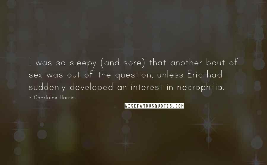 Charlaine Harris Quotes: I was so sleepy (and sore) that another bout of sex was out of the question, unless Eric had suddenly developed an interest in necrophilia.