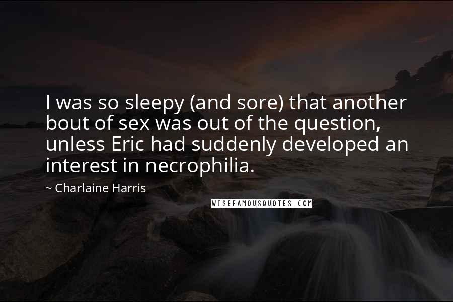 Charlaine Harris Quotes: I was so sleepy (and sore) that another bout of sex was out of the question, unless Eric had suddenly developed an interest in necrophilia.