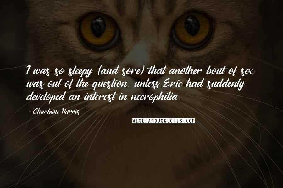 Charlaine Harris Quotes: I was so sleepy (and sore) that another bout of sex was out of the question, unless Eric had suddenly developed an interest in necrophilia.