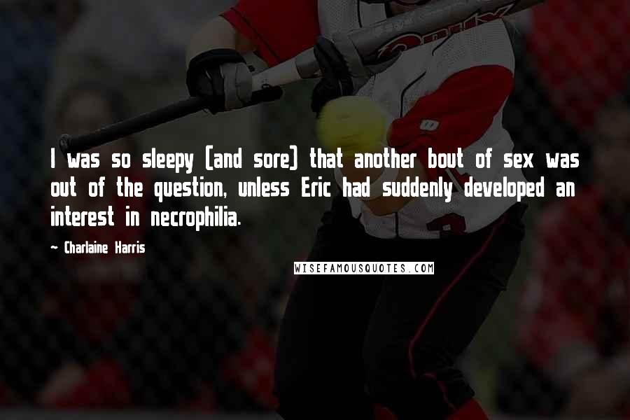 Charlaine Harris Quotes: I was so sleepy (and sore) that another bout of sex was out of the question, unless Eric had suddenly developed an interest in necrophilia.