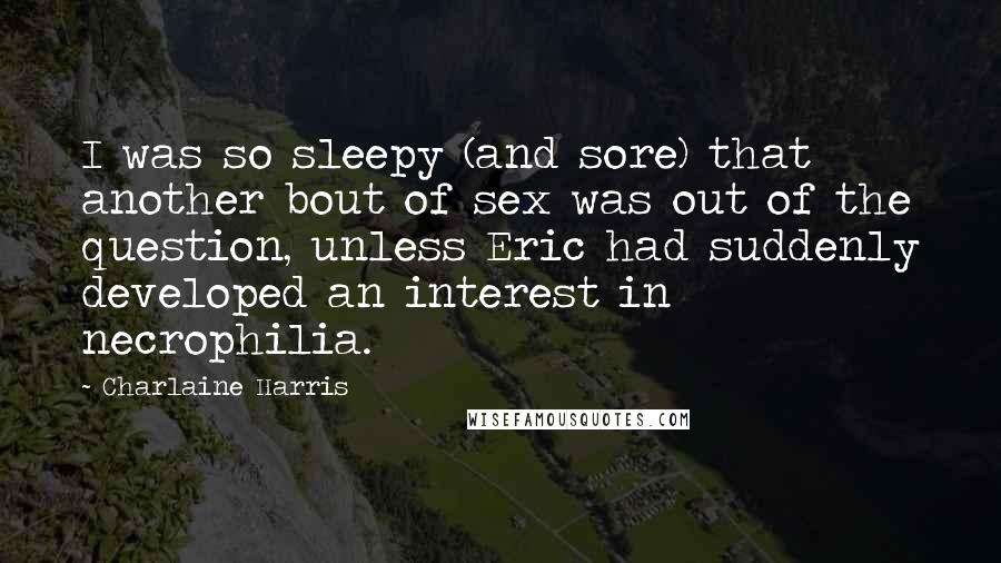Charlaine Harris Quotes: I was so sleepy (and sore) that another bout of sex was out of the question, unless Eric had suddenly developed an interest in necrophilia.