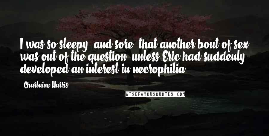 Charlaine Harris Quotes: I was so sleepy (and sore) that another bout of sex was out of the question, unless Eric had suddenly developed an interest in necrophilia.