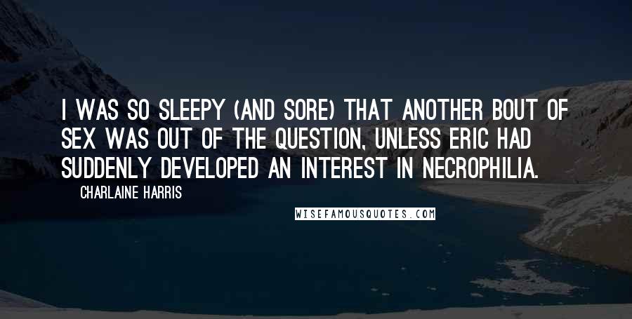 Charlaine Harris Quotes: I was so sleepy (and sore) that another bout of sex was out of the question, unless Eric had suddenly developed an interest in necrophilia.
