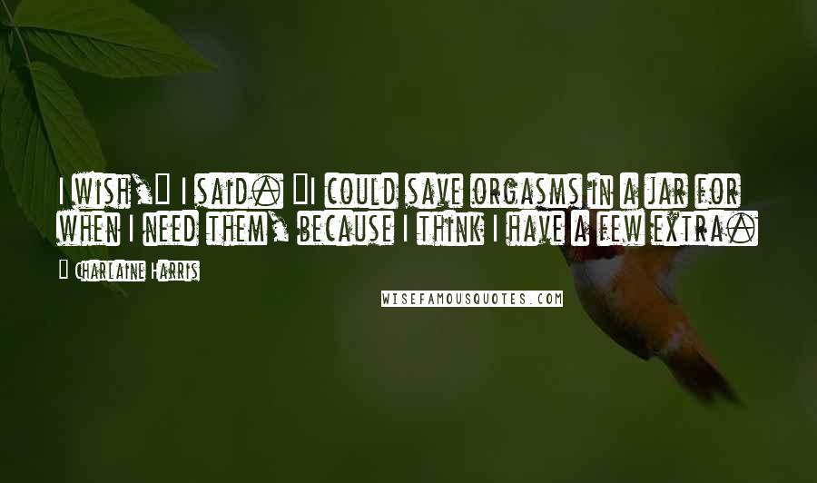 Charlaine Harris Quotes: I wish," I said. "I could save orgasms in a jar for when I need them, because I think I have a few extra.