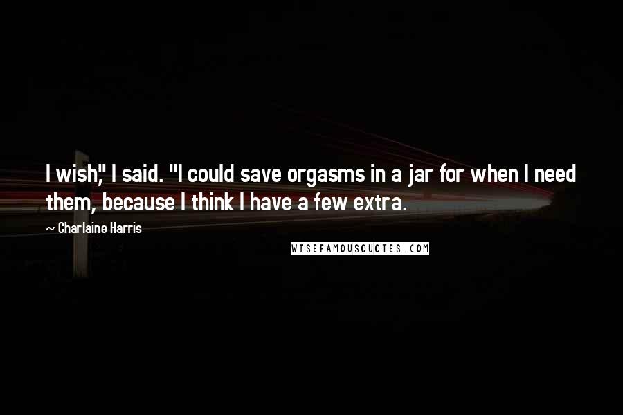 Charlaine Harris Quotes: I wish," I said. "I could save orgasms in a jar for when I need them, because I think I have a few extra.