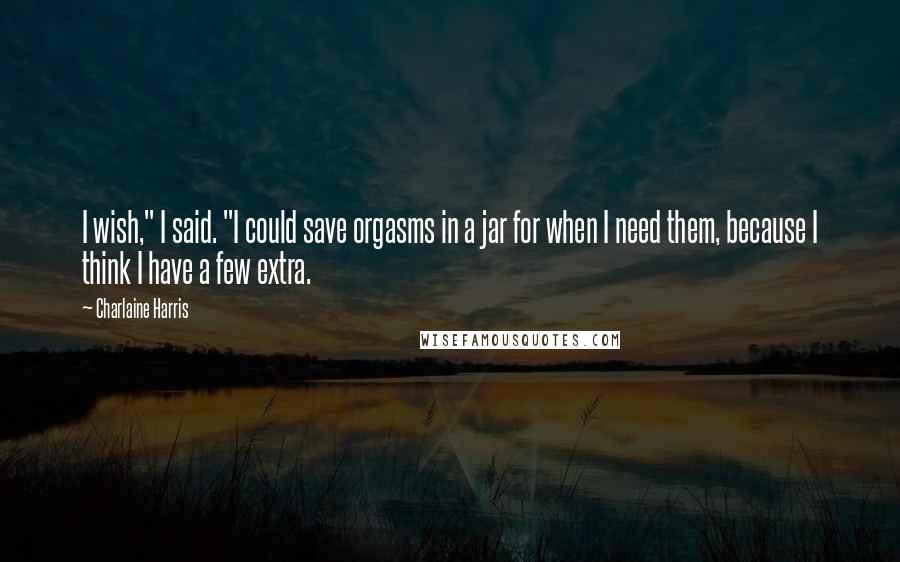 Charlaine Harris Quotes: I wish," I said. "I could save orgasms in a jar for when I need them, because I think I have a few extra.