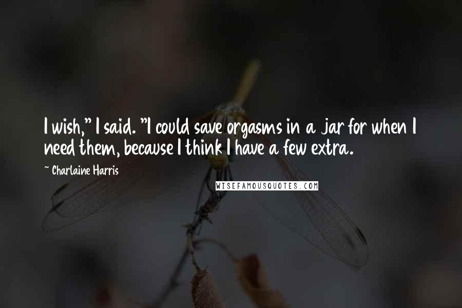 Charlaine Harris Quotes: I wish," I said. "I could save orgasms in a jar for when I need them, because I think I have a few extra.