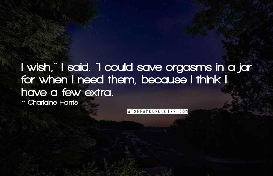 Charlaine Harris Quotes: I wish," I said. "I could save orgasms in a jar for when I need them, because I think I have a few extra.