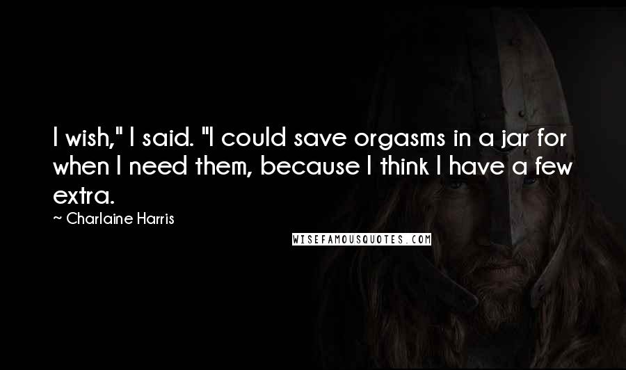 Charlaine Harris Quotes: I wish," I said. "I could save orgasms in a jar for when I need them, because I think I have a few extra.