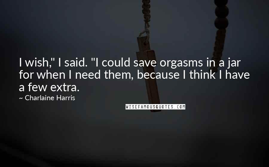 Charlaine Harris Quotes: I wish," I said. "I could save orgasms in a jar for when I need them, because I think I have a few extra.