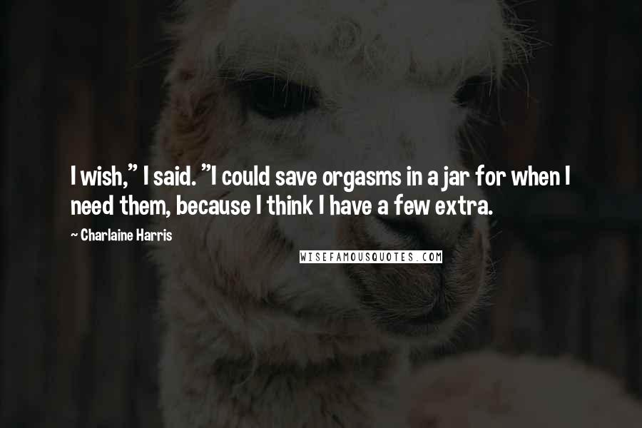 Charlaine Harris Quotes: I wish," I said. "I could save orgasms in a jar for when I need them, because I think I have a few extra.