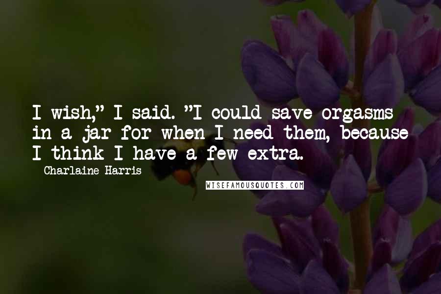 Charlaine Harris Quotes: I wish," I said. "I could save orgasms in a jar for when I need them, because I think I have a few extra.