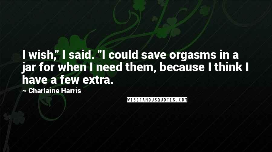 Charlaine Harris Quotes: I wish," I said. "I could save orgasms in a jar for when I need them, because I think I have a few extra.