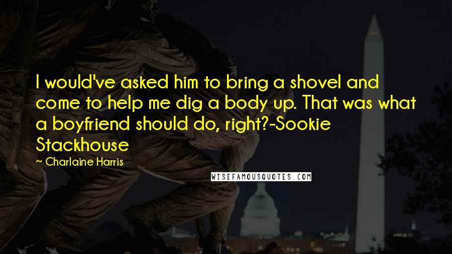 Charlaine Harris Quotes: I would've asked him to bring a shovel and come to help me dig a body up. That was what a boyfriend should do, right?-Sookie Stackhouse