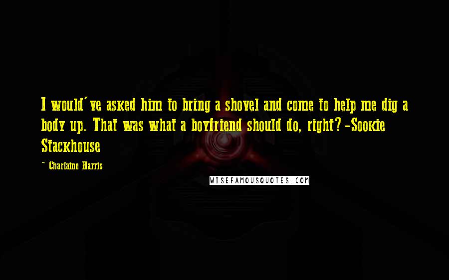 Charlaine Harris Quotes: I would've asked him to bring a shovel and come to help me dig a body up. That was what a boyfriend should do, right?-Sookie Stackhouse