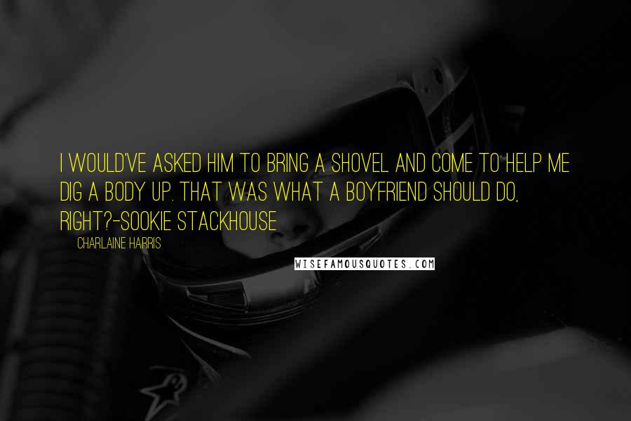 Charlaine Harris Quotes: I would've asked him to bring a shovel and come to help me dig a body up. That was what a boyfriend should do, right?-Sookie Stackhouse