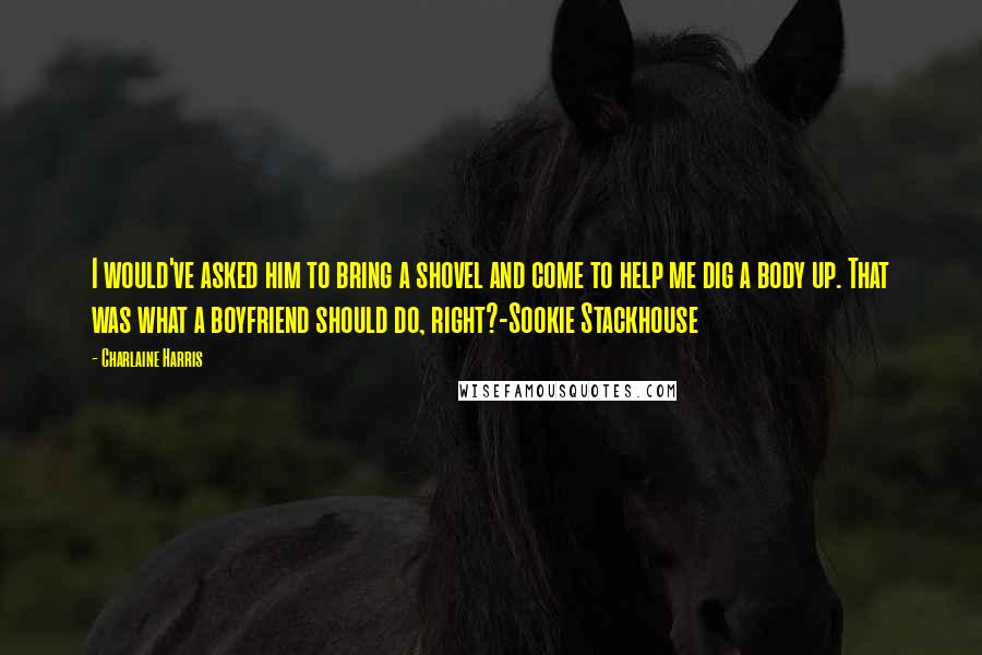 Charlaine Harris Quotes: I would've asked him to bring a shovel and come to help me dig a body up. That was what a boyfriend should do, right?-Sookie Stackhouse