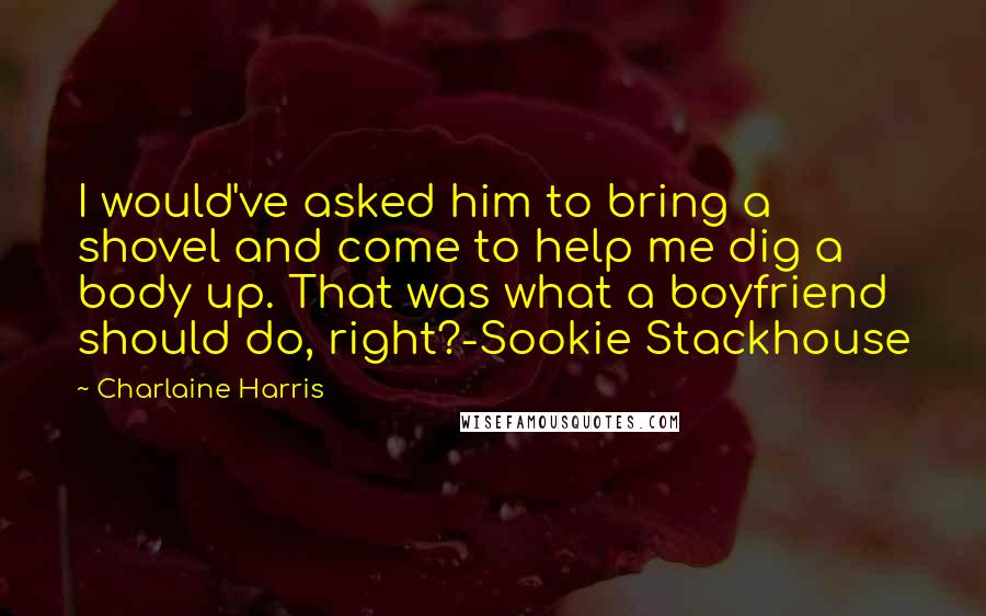 Charlaine Harris Quotes: I would've asked him to bring a shovel and come to help me dig a body up. That was what a boyfriend should do, right?-Sookie Stackhouse