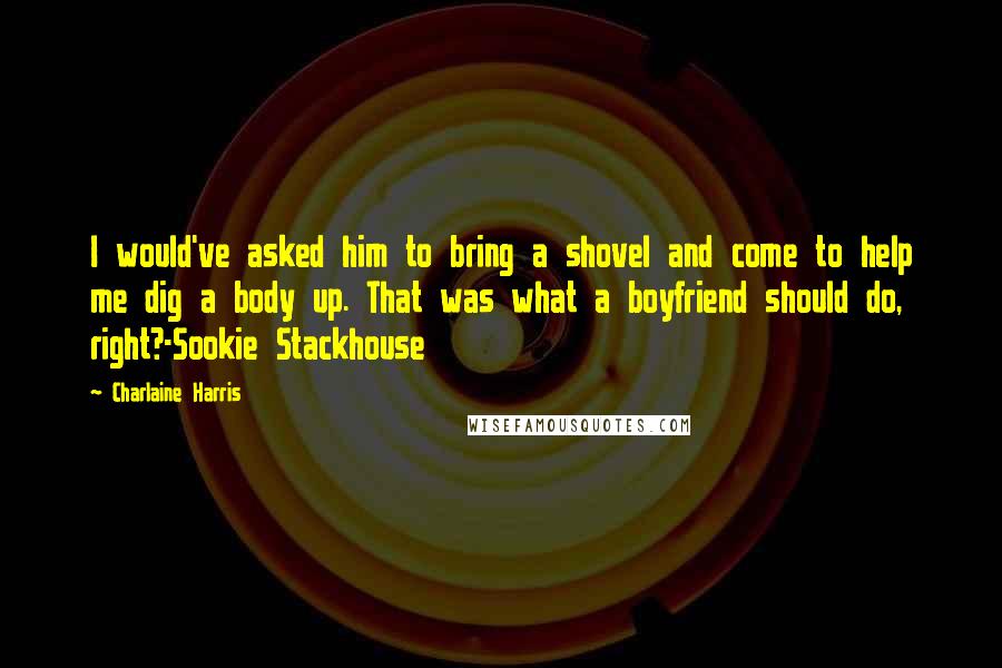 Charlaine Harris Quotes: I would've asked him to bring a shovel and come to help me dig a body up. That was what a boyfriend should do, right?-Sookie Stackhouse