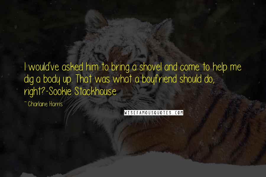 Charlaine Harris Quotes: I would've asked him to bring a shovel and come to help me dig a body up. That was what a boyfriend should do, right?-Sookie Stackhouse