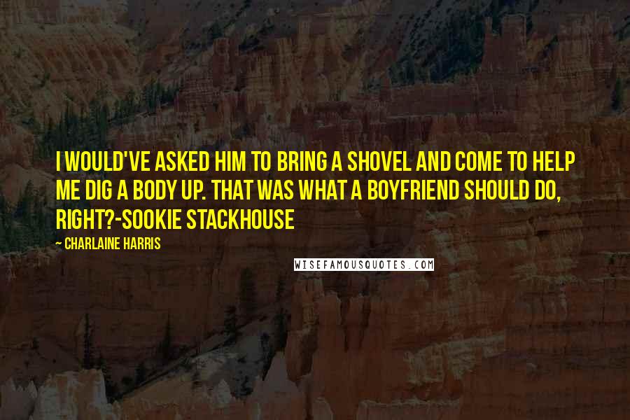 Charlaine Harris Quotes: I would've asked him to bring a shovel and come to help me dig a body up. That was what a boyfriend should do, right?-Sookie Stackhouse