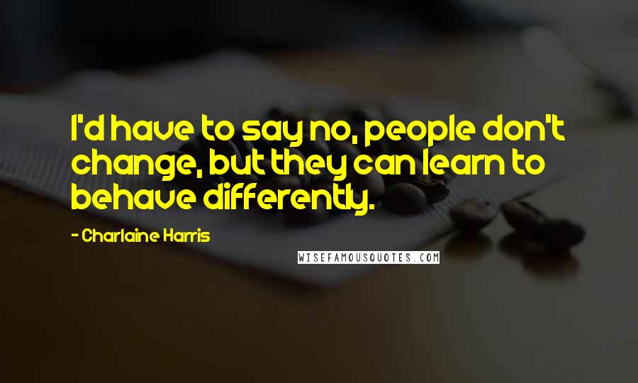 Charlaine Harris Quotes: I'd have to say no, people don't change, but they can learn to behave differently.