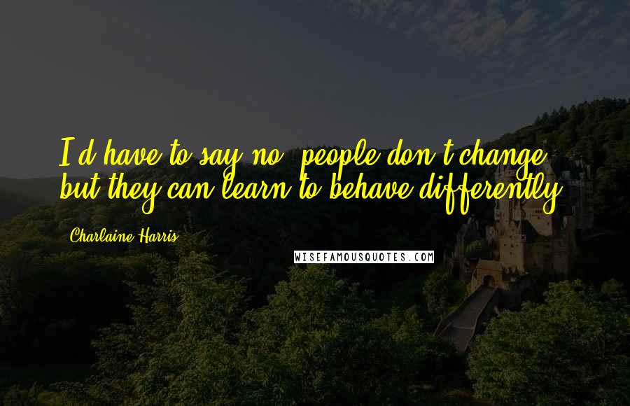 Charlaine Harris Quotes: I'd have to say no, people don't change, but they can learn to behave differently.