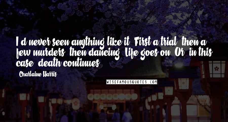 Charlaine Harris Quotes: I'd never seen anything like it. First a trial, then a few murders, then dancing. Life goes on. Or, in this case, death continues.