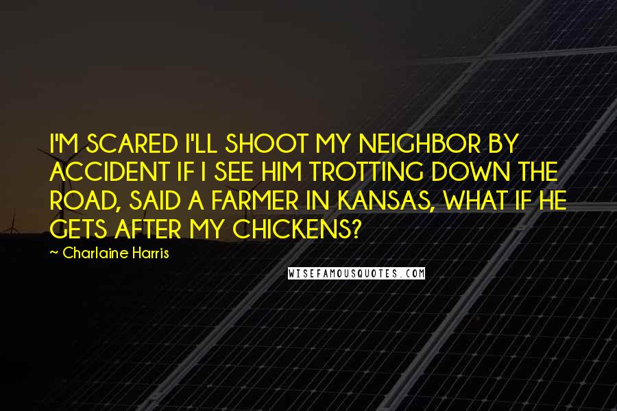 Charlaine Harris Quotes: I'M SCARED I'LL SHOOT MY NEIGHBOR BY ACCIDENT IF I SEE HIM TROTTING DOWN THE ROAD, SAID A FARMER IN KANSAS, WHAT IF HE GETS AFTER MY CHICKENS?