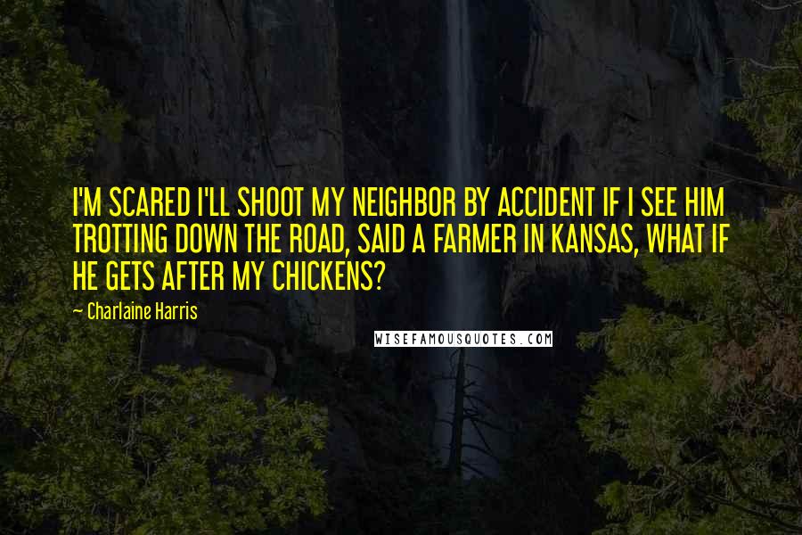 Charlaine Harris Quotes: I'M SCARED I'LL SHOOT MY NEIGHBOR BY ACCIDENT IF I SEE HIM TROTTING DOWN THE ROAD, SAID A FARMER IN KANSAS, WHAT IF HE GETS AFTER MY CHICKENS?