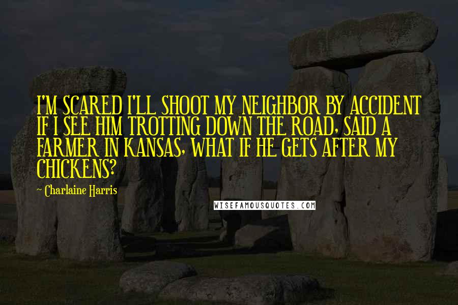 Charlaine Harris Quotes: I'M SCARED I'LL SHOOT MY NEIGHBOR BY ACCIDENT IF I SEE HIM TROTTING DOWN THE ROAD, SAID A FARMER IN KANSAS, WHAT IF HE GETS AFTER MY CHICKENS?