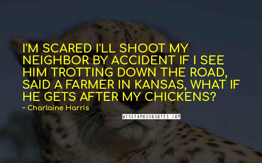 Charlaine Harris Quotes: I'M SCARED I'LL SHOOT MY NEIGHBOR BY ACCIDENT IF I SEE HIM TROTTING DOWN THE ROAD, SAID A FARMER IN KANSAS, WHAT IF HE GETS AFTER MY CHICKENS?