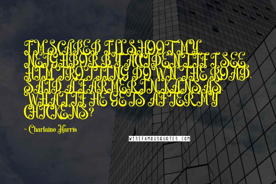 Charlaine Harris Quotes: I'M SCARED I'LL SHOOT MY NEIGHBOR BY ACCIDENT IF I SEE HIM TROTTING DOWN THE ROAD, SAID A FARMER IN KANSAS, WHAT IF HE GETS AFTER MY CHICKENS?
