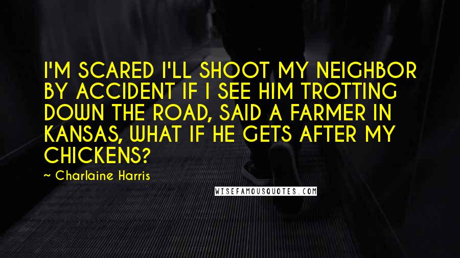 Charlaine Harris Quotes: I'M SCARED I'LL SHOOT MY NEIGHBOR BY ACCIDENT IF I SEE HIM TROTTING DOWN THE ROAD, SAID A FARMER IN KANSAS, WHAT IF HE GETS AFTER MY CHICKENS?